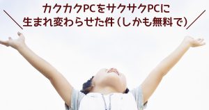 カクカクPCをサクサクPCに生まれ変わらせた件（しかも無料で）